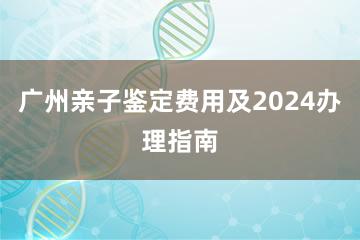 广州亲子鉴定费用及2024办理指南