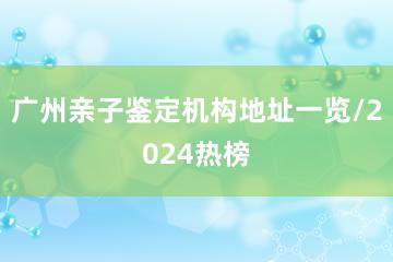 广州亲子鉴定机构地址一览/2024热榜