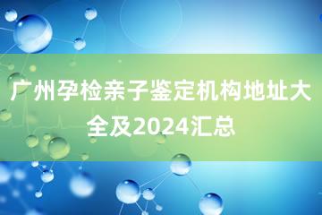 广州孕检亲子鉴定机构地址大全及2024汇总