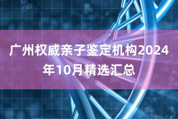 广州权威亲子鉴定机构2024年10月精选汇总