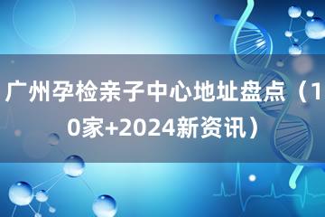 广州孕检亲子中心地址盘点（10家+2024新资讯）