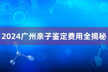 2024广州亲子鉴定费用全揭秘