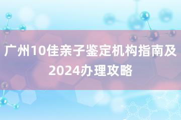 广州10佳亲子鉴定机构指南及2024办理攻略