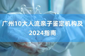 广州10大人流亲子鉴定机构及2024指南