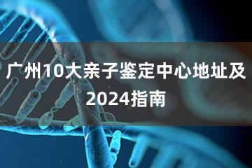 广州10大亲子鉴定中心地址及2024指南