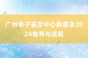 广州亲子鉴定中心数量及2024推荐与流程