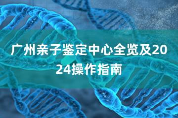 广州亲子鉴定中心全览及2024操作指南