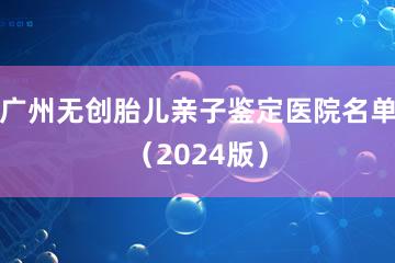 广州无创胎儿亲子鉴定医院名单（2024版）