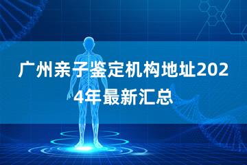 广州亲子鉴定机构地址2024年最新汇总