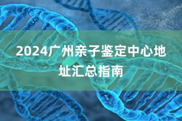 2024广州亲子鉴定中心地址汇总指南