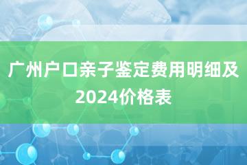 广州户口亲子鉴定费用明细及2024价格表