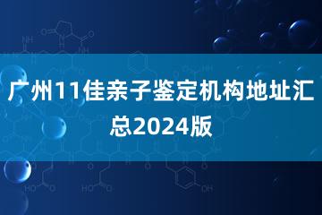 广州11佳亲子鉴定机构地址汇总2024版