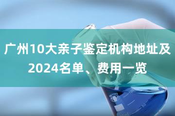 广州10大亲子鉴定机构地址及2024名单、费用一览