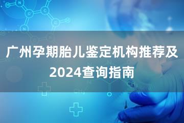 广州孕期胎儿鉴定机构推荐及2024查询指南