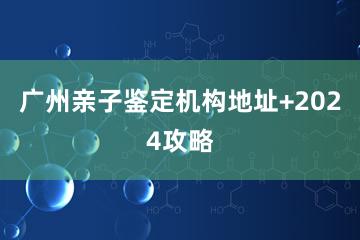 广州亲子鉴定机构地址+2024攻略