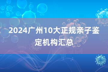 2024广州10大正规亲子鉴定机构汇总