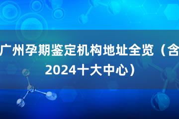 广州孕期鉴定机构地址全览（含2024十大中心）