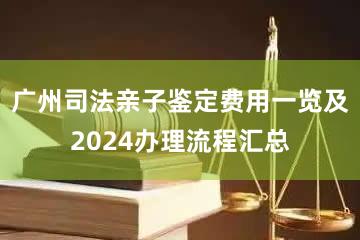 广州司法亲子鉴定费用一览及2024办理流程汇总