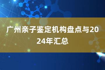 广州亲子鉴定机构盘点与2024年汇总