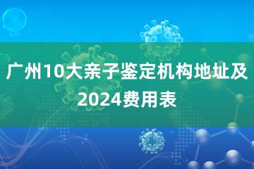 广州10大亲子鉴定机构地址及2024费用表