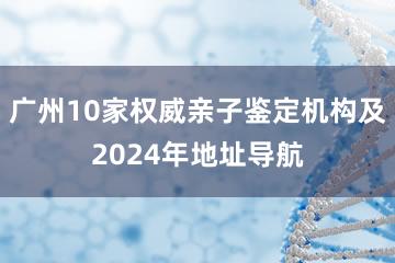 广州10家权威亲子鉴定机构及2024年地址导航