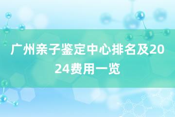 广州亲子鉴定中心排名及2024费用一览