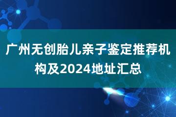 广州无创胎儿亲子鉴定推荐机构及2024地址汇总