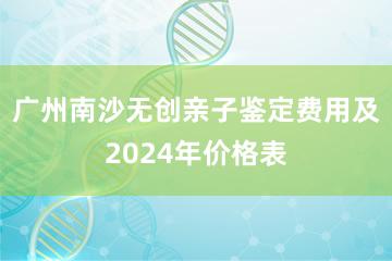 广州南沙无创亲子鉴定费用及2024年价格表