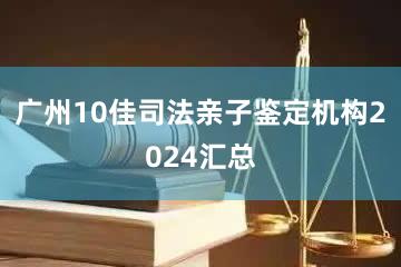 广州10佳司法亲子鉴定机构2024汇总