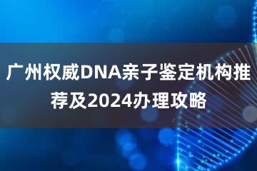 广州权威DNA亲子鉴定机构推荐及2024办理攻略