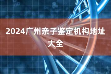 2024广州亲子鉴定机构地址大全