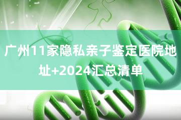 广州11家隐私亲子鉴定医院地址+2024汇总清单