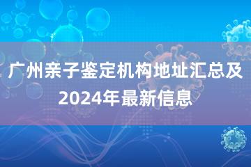 广州亲子鉴定机构地址汇总及2024年最新信息