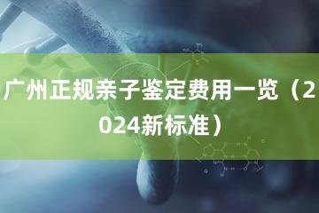 广州正规亲子鉴定费用一览（2024新标准）