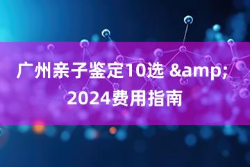 广州亲子鉴定10选 & 2024费用指南