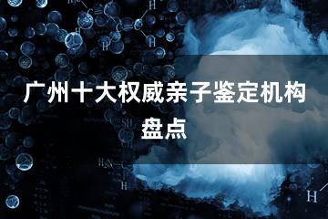 广州十大权威亲子鉴定机构盘点