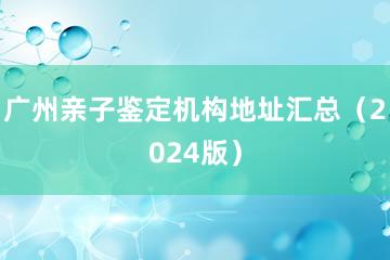 广州亲子鉴定机构地址汇总（2024版）