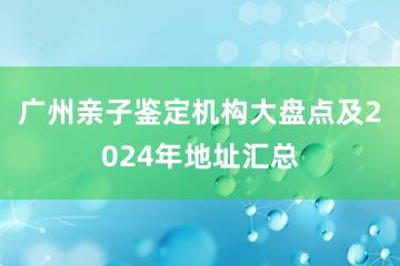 广州亲子鉴定机构大盘点及2024年地址汇总