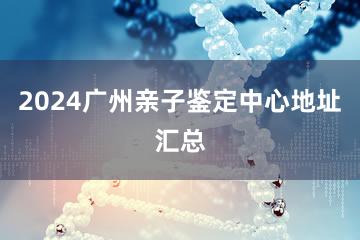 2024广州亲子鉴定中心地址汇总