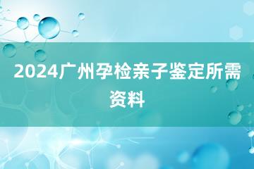 2024广州孕检亲子鉴定所需资料