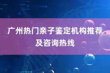 广州热门亲子鉴定机构推荐及咨询热线