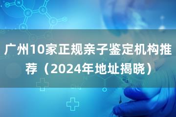 广州10家正规亲子鉴定机构推荐（2024年地址揭晓）