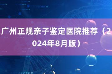 广州正规亲子鉴定医院推荐（2024年8月版）