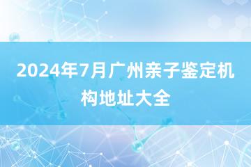 2024年7月广州亲子鉴定机构地址大全