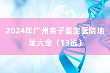 2024年广州亲子鉴定医院地址大全（13选）