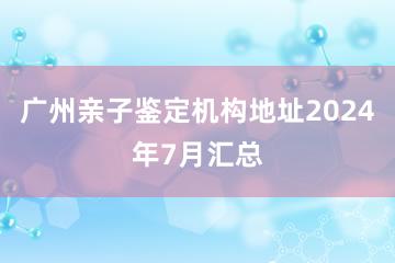 广州亲子鉴定机构地址2024年7月汇总