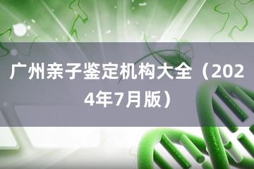 广州亲子鉴定机构大全（2024年7月版）