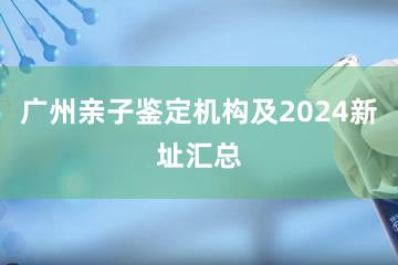 广州亲子鉴定机构及2024新址汇总