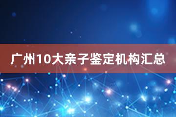 广州10大亲子鉴定机构汇总