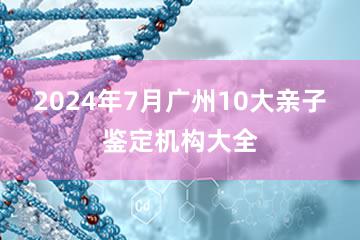 2024年7月广州10大亲子鉴定机构大全